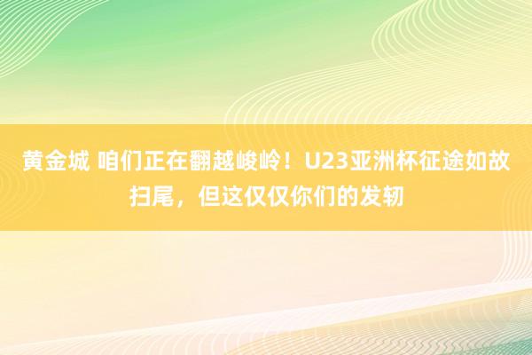 黄金城 咱们正在翻越峻岭！U23亚洲杯征途如故扫尾，但这仅仅你们的发轫