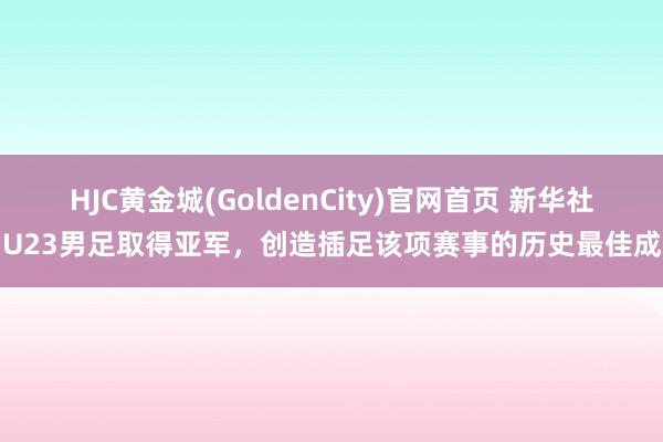 HJC黄金城(GoldenCity)官网首页 新华社：U23男足取得亚军，创造插足该项赛事的历史最佳成绩
