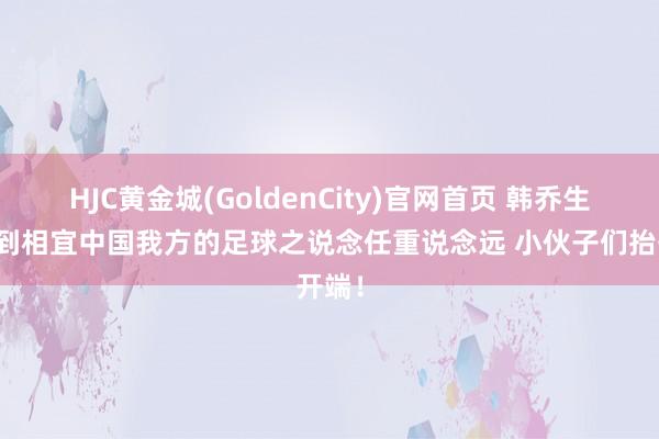 HJC黄金城(GoldenCity)官网首页 韩乔生：找到相宜中国我方的足球之说念任重说念远 小伙子们抬开端！
