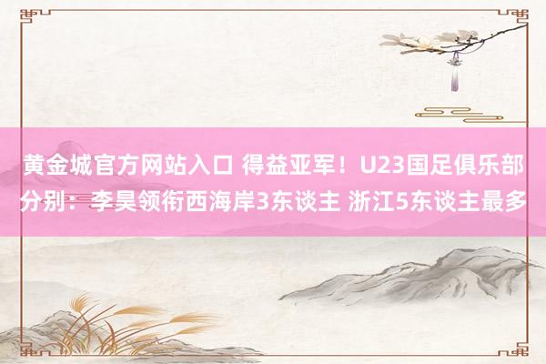 黄金城官方网站入口 得益亚军！U23国足俱乐部分别：李昊领衔西海岸3东谈主 浙江5东谈主最多