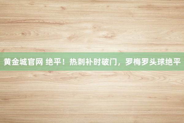 黄金城官网 绝平！热刺补时破门，罗梅罗头球绝平