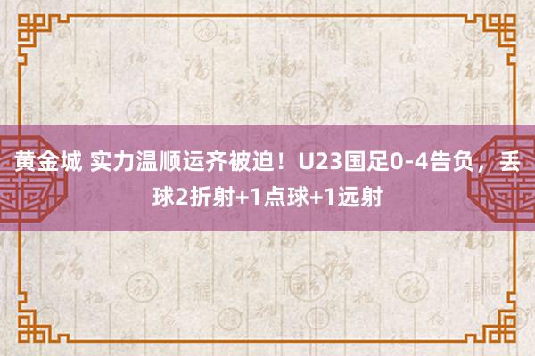 黄金城 实力温顺运齐被迫！U23国足0-4告负，丢球2折射+1点球+1远射