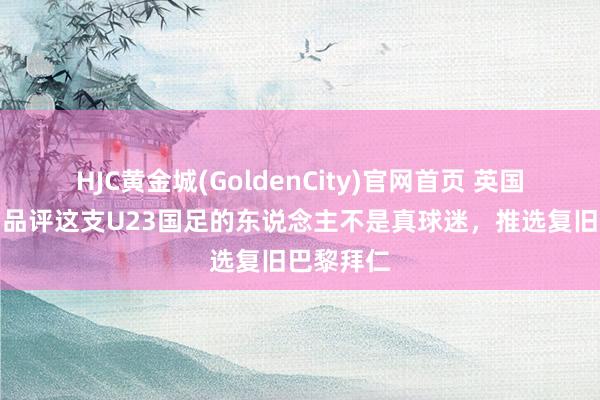HJC黄金城(GoldenCity)官网首页 英国足球哥：品评这支U23国足的东说念主不是真球迷，推选复旧巴黎拜仁