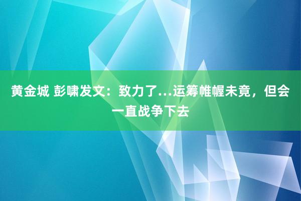 黄金城 彭啸发文：致力了…运筹帷幄未竟，但会一直战争下去
