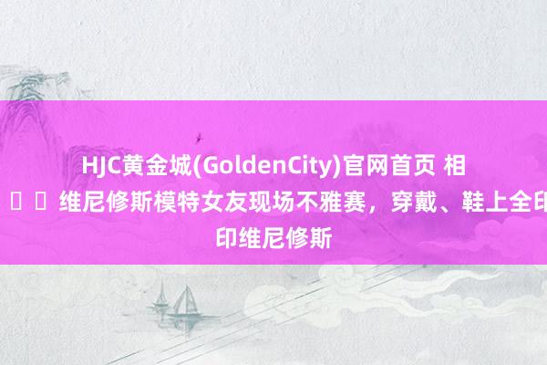 HJC黄金城(GoldenCity)官网首页 相等火热😍维尼修斯模特女友现场不雅赛，穿戴、鞋上全印维尼修斯