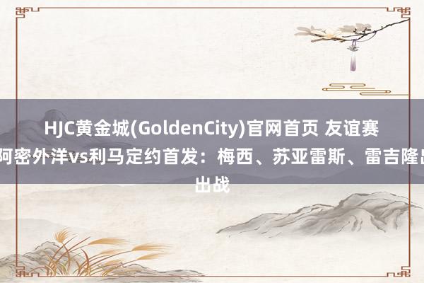 HJC黄金城(GoldenCity)官网首页 友谊赛-迈阿密外洋vs利马定约首发：梅西、苏亚雷斯、雷吉隆出战
