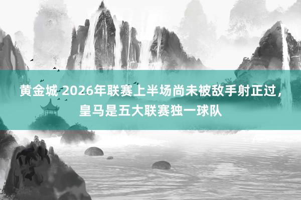 黄金城 2026年联赛上半场尚未被敌手射正过，皇马是五大联赛独一球队