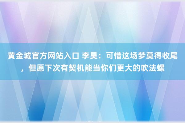 黄金城官方网站入口 李昊：可惜这场梦莫得收尾，但愿下次有契机能当你们更大的吹法螺