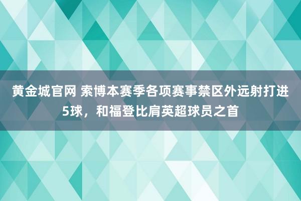 黄金城官网 索博本赛季各项赛事禁区外远射打进5球，和福登比肩英超球员之首