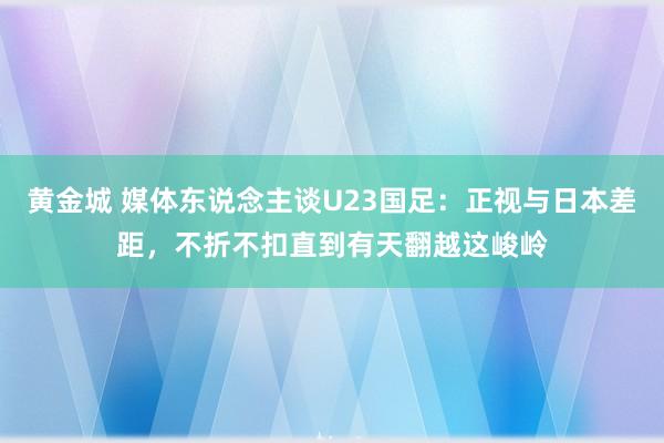 黄金城 媒体东说念主谈U23国足：正视与日本差距，不折不扣直到有天翻越这峻岭