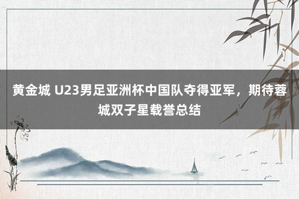 黄金城 U23男足亚洲杯中国队夺得亚军，期待蓉城双子星载誉总结