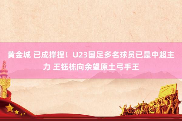 黄金城 已成撑捏！U23国足多名球员已是中超主力 王钰栋向余望原土弓手王