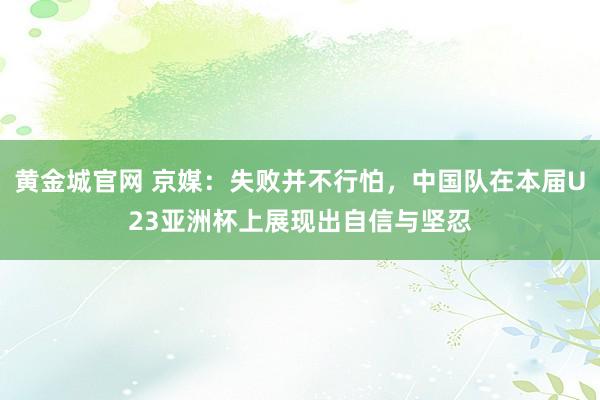 黄金城官网 京媒：失败并不行怕，中国队在本届U23亚洲杯上展现出自信与坚忍