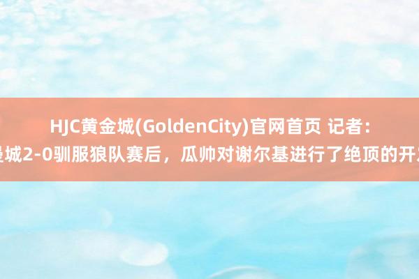 HJC黄金城(GoldenCity)官网首页 记者：曼城2-0驯服狼队赛后，瓜帅对谢尔基进行了绝顶的开发
