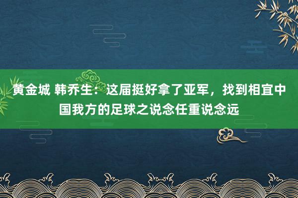 黄金城 韩乔生：这届挺好拿了亚军，找到相宜中国我方的足球之说念任重说念远