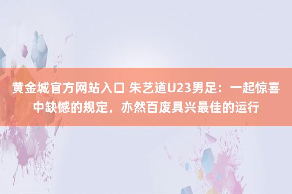 黄金城官方网站入口 朱艺道U23男足：一起惊喜中缺憾的规定，亦然百废具兴最佳的运行