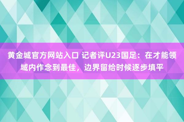 黄金城官方网站入口 记者评U23国足：在才能领域内作念到最佳，边界留给时候逐步填平
