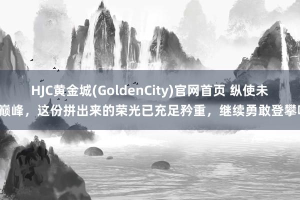 HJC黄金城(GoldenCity)官网首页 纵使未达巅峰，这份拼出来的荣光已充足矜重，继续勇敢登攀吧！