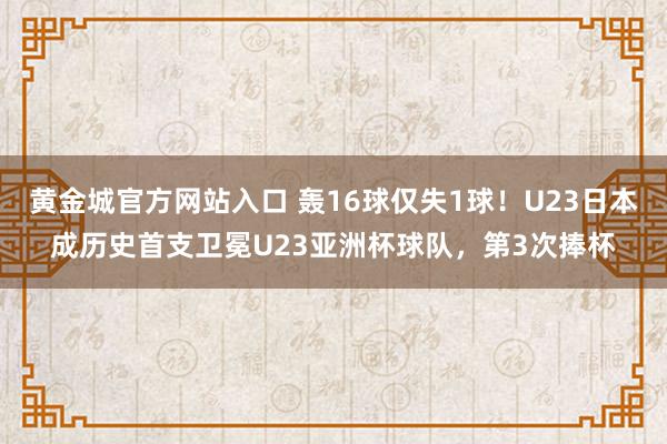 黄金城官方网站入口 轰16球仅失1球！U23日本成历史首支卫冕U23亚洲杯球队，第3次捧杯