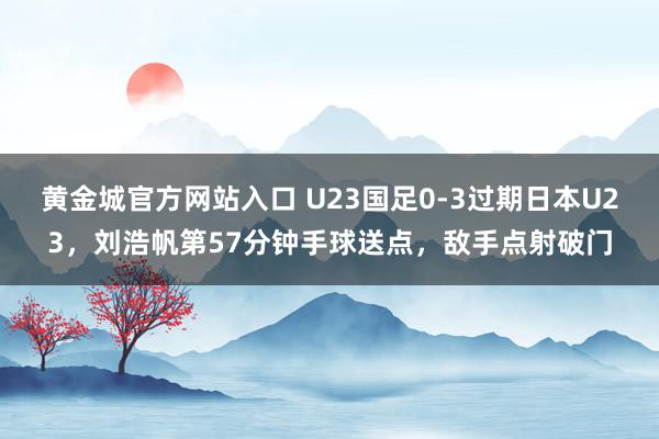黄金城官方网站入口 U23国足0-3过期日本U23，刘浩帆第57分钟手球送点，敌手点射破门