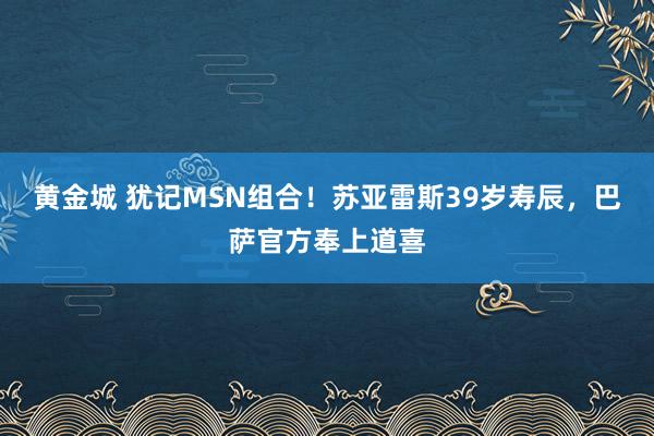 黄金城 犹记MSN组合！苏亚雷斯39岁寿辰，巴萨官方奉上道喜