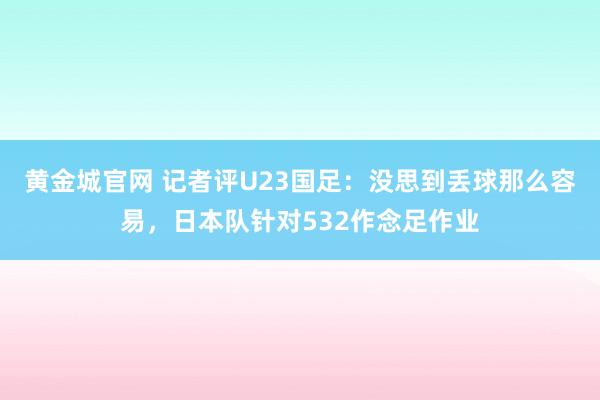 黄金城官网 记者评U23国足：没思到丢球那么容易，日本队针对532作念足作业