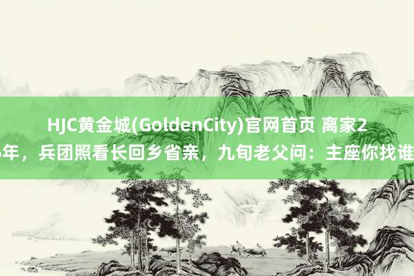 HJC黄金城(GoldenCity)官网首页 离家26年，兵团照看长回乡省亲，九旬老父问：主座你找谁？