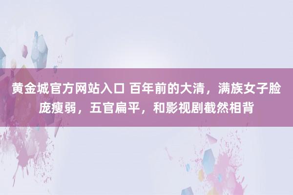 黄金城官方网站入口 百年前的大清，满族女子脸庞瘦弱，五官扁平，和影视剧截然相背