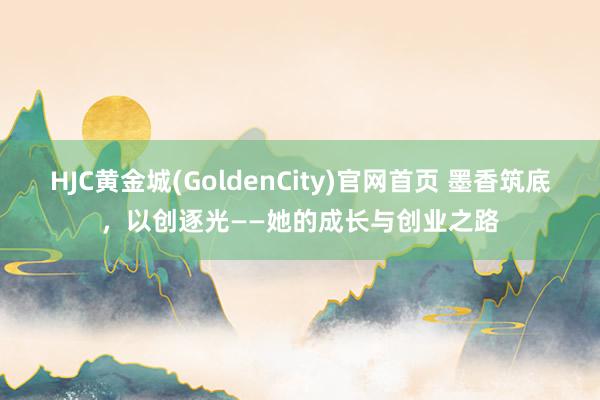 HJC黄金城(GoldenCity)官网首页 墨香筑底，以创逐光——她的成长与创业之路