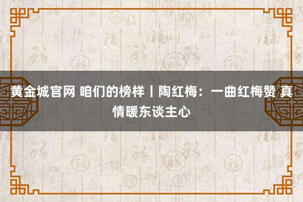 黄金城官网 咱们的榜样丨陶红梅：一曲红梅赞 真情暖东谈主心