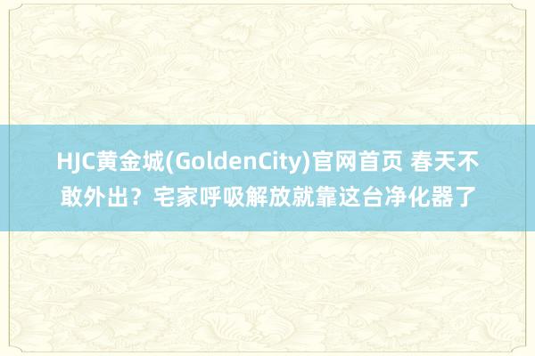 HJC黄金城(GoldenCity)官网首页 春天不敢外出？宅家呼吸解放就靠这台净化器了