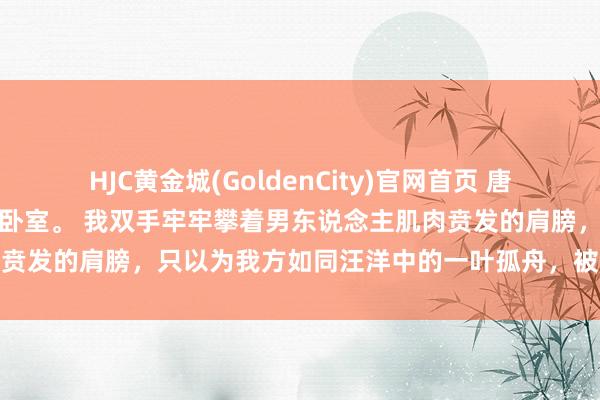 HJC黄金城(GoldenCity)官网首页 唐念初霍砚廷檀宫一号，主楼卧室。 我双手牢牢攀着男东说念主肌肉贲发的肩膀，只以为我方如同汪洋中的一叶孤舟，被滔天巨浪席卷