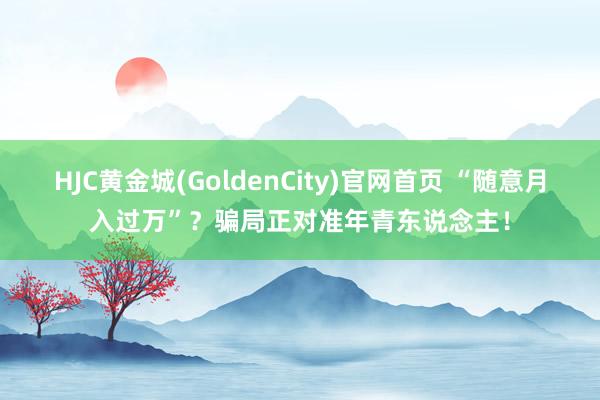 HJC黄金城(GoldenCity)官网首页 “随意月入过万”？骗局正对准年青东说念主！