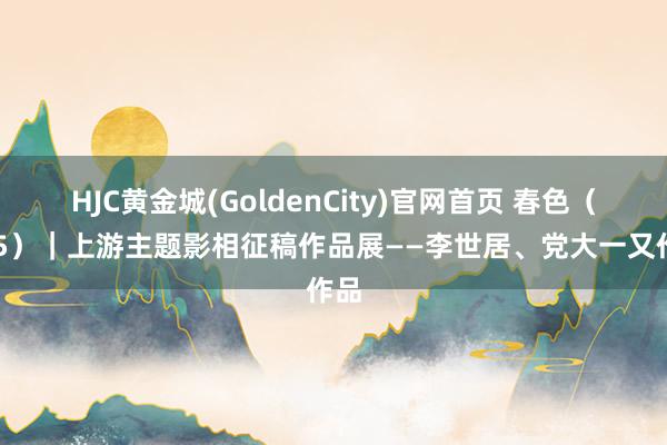 HJC黄金城(GoldenCity)官网首页 春色（405）｜上游主题影相征稿作品展——李世居、党大一又作品