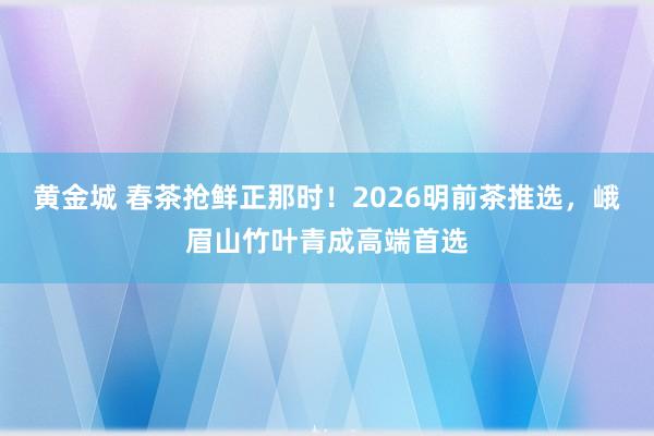 黄金城 春茶抢鲜正那时！2026明前茶推选，峨眉山竹叶青成高端首选