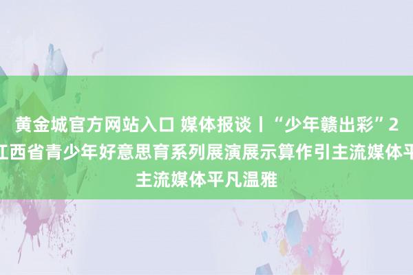 黄金城官方网站入口 媒体报谈丨“少年赣出彩”2026年江西省青少年好意思育系列展演展示算作引主流媒体平凡温雅