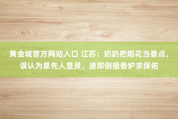黄金城官方网站入口 江苏：奶奶把烟花当香点，误认为是先人显灵，速即倒插香炉求保佑