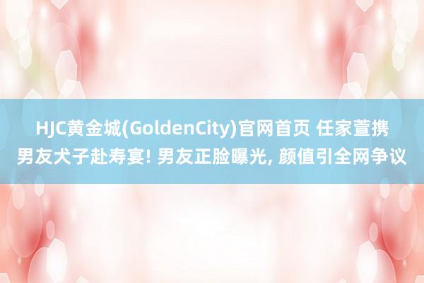 HJC黄金城(GoldenCity)官网首页 任家萱携男友犬子赴寿宴! 男友正脸曝光， 颜值引全网争议
