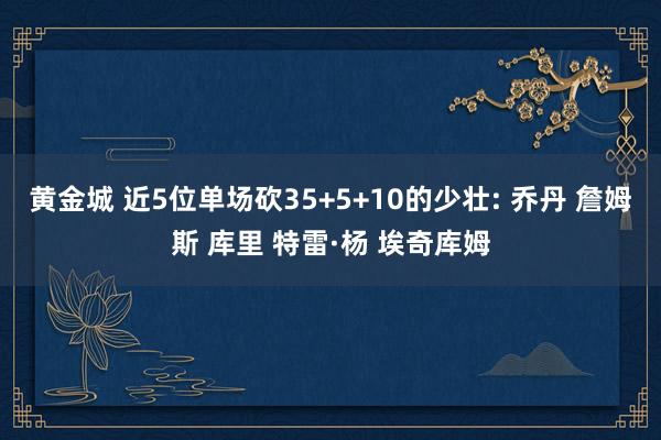 黄金城 近5位单场砍35+5+10的少壮: 乔丹 詹姆斯 库里 特雷·杨 埃奇库姆