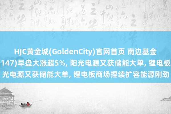 HJC黄金城(GoldenCity)官网首页 南边基金旗下电板ETF南边(159147)早盘大涨超5%， 阳光电源又获储能大单， 锂电板商场捏续扩容能源刚劲