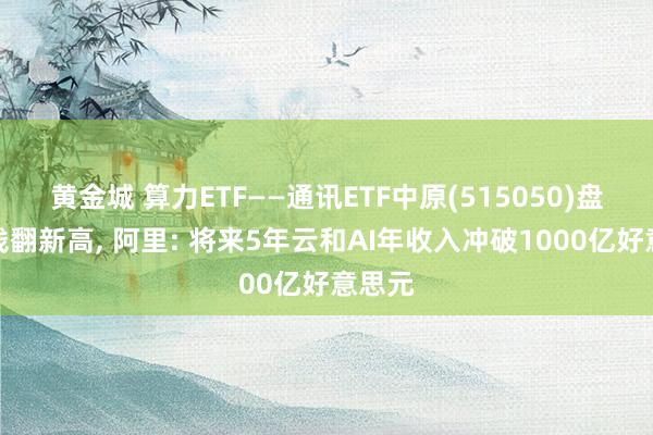 黄金城 算力ETF——通讯ETF中原(515050)盘中价钱翻新高, 阿里: 将来5年云和AI年收入冲破1000亿好意思元