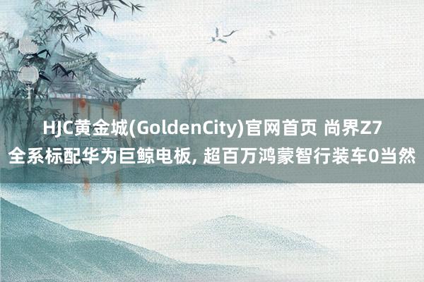 HJC黄金城(GoldenCity)官网首页 尚界Z7全系标配华为巨鲸电板, 超百万鸿蒙智行装车0当然