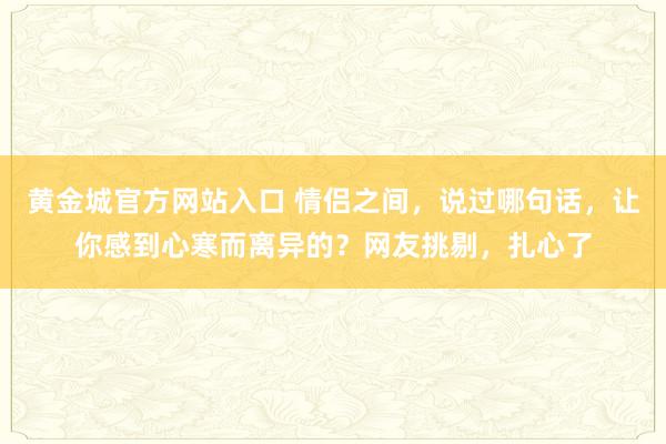 黄金城官方网站入口 情侣之间，说过哪句话，让你感到心寒而离异的？网友挑剔，扎心了