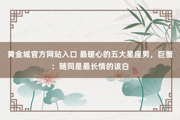 黄金城官方网站入口 最暖心的五大星座男，巨蟹：随同是最长情的该白