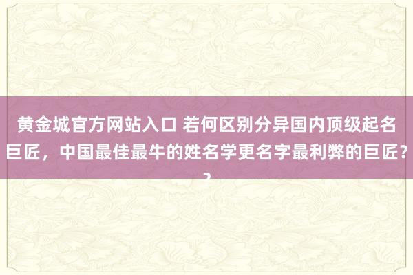 黄金城官方网站入口 若何区别分异国内顶级起名巨匠，中国最佳最牛的姓名学更名字最利弊的巨匠？