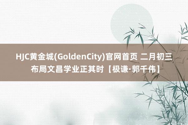 HJC黄金城(GoldenCity)官网首页 二月初三 布局文昌学业正其时【极谦·郭千伟】