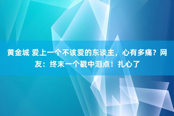 黄金城 爱上一个不该爱的东谈主，心有多痛？网友：终末一个戳中泪点！扎心了