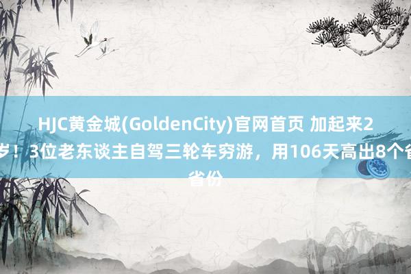 HJC黄金城(GoldenCity)官网首页 加起来227岁！3位老东谈主自驾三轮车穷游，用106天高出8个省份