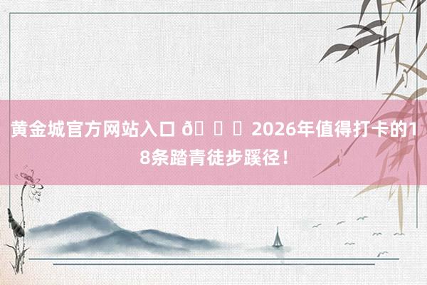 黄金城官方网站入口 🍃2026年值得打卡的18条踏青徒步蹊径！