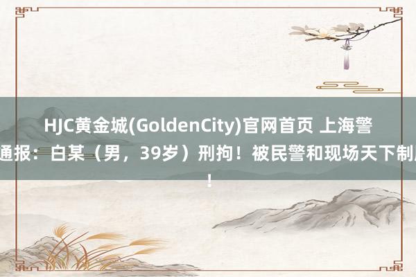 HJC黄金城(GoldenCity)官网首页 上海警方通报：白某（男，39岁）刑拘！被民警和现场天下制服！